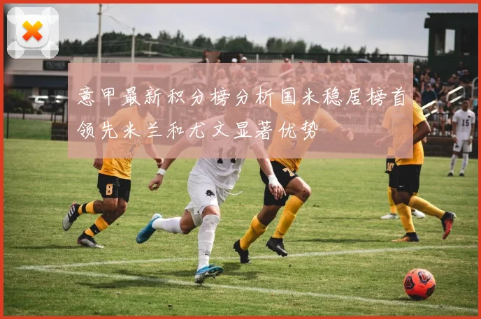 意甲最新积分榜分析国米稳居榜首领先米兰和尤文显著优势