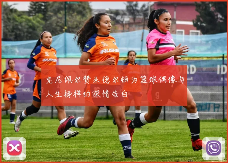 克尼佩尔赞米德尔顿为篮球偶像与人生榜样的深情告白