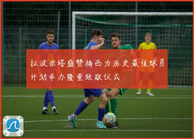 拉波尔塔盛赞梅西为历史最佳球员计划举办隆重致敬仪式
