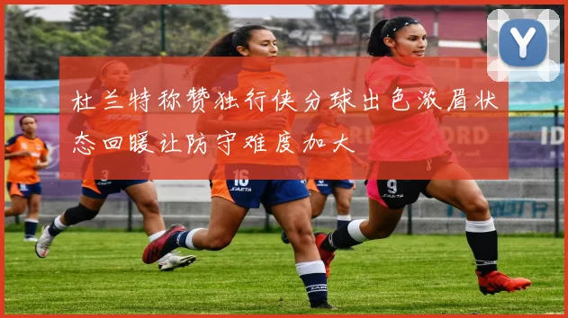 杜兰特称赞独行侠分球出色浓眉状态回暖让防守难度加大
