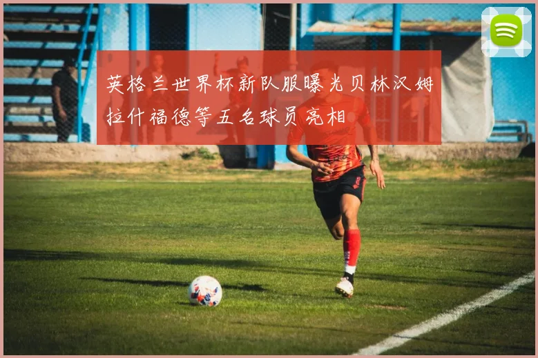 英格兰世界杯新队服曝光贝林汉姆拉什福德等五名球员亮相
