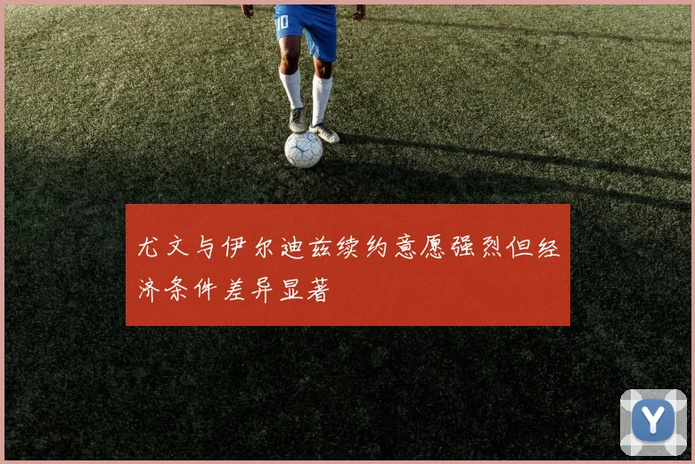 尤文与伊尔迪兹续约意愿强烈但经济条件差异显著