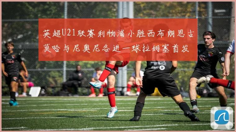英超U21联赛利物浦小胜西布朗恩古莫哈与尼奥尼各进一球拉姆塞首发出战