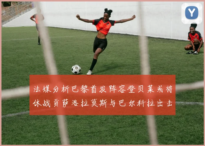 法媒分析巴黎首发阵容登贝莱或将休战贡萨洛拉莫斯与巴尔科拉出击