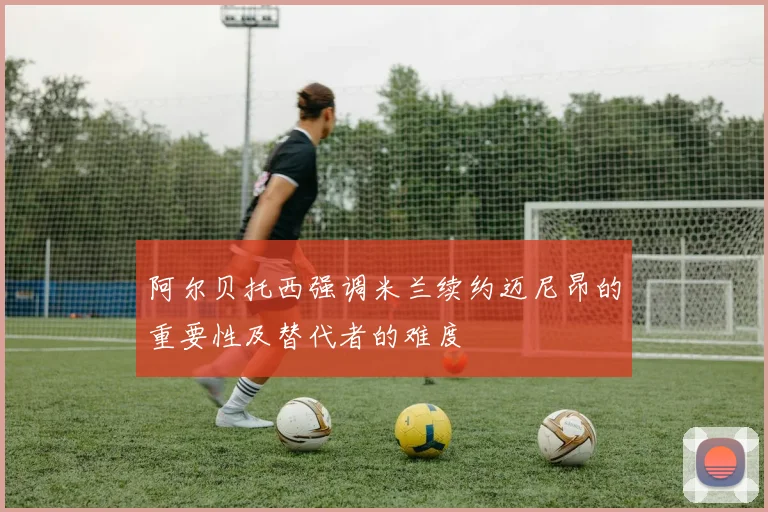 阿尔贝托西强调米兰续约迈尼昂的重要性及替代者的难度