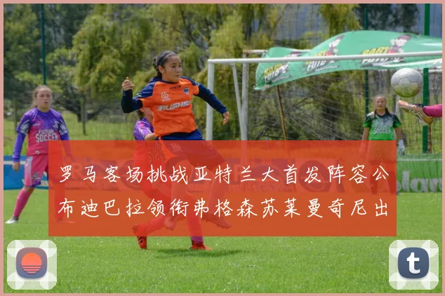罗马客场挑战亚特兰大首发阵容公布迪巴拉领衔弗格森苏莱曼奇尼出战