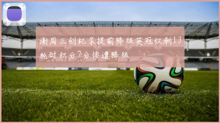 谢周三创纪录提前降级英冠仅剩13轮时积分7分惨遭降级