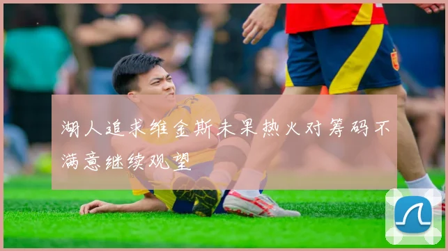 湖人追求维金斯未果热火对筹码不满意继续观望