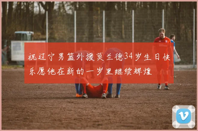 祝辽宁男篮外援莫兰德34岁生日快乐愿他在新的一岁里继续辉煌