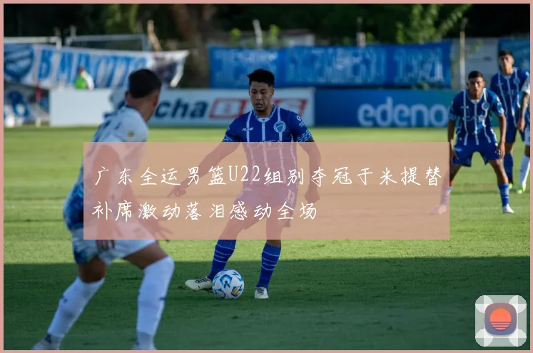 广东全运男篮U22组别夺冠于米提替补席激动落泪感动全场