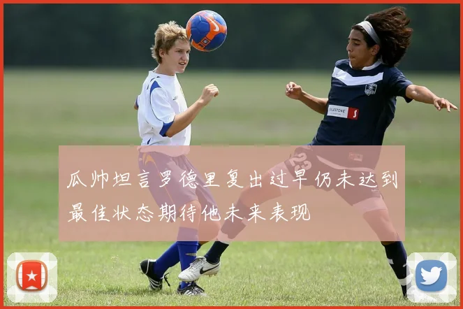 瓜帅坦言罗德里复出过早仍未达到最佳状态期待他未来表现