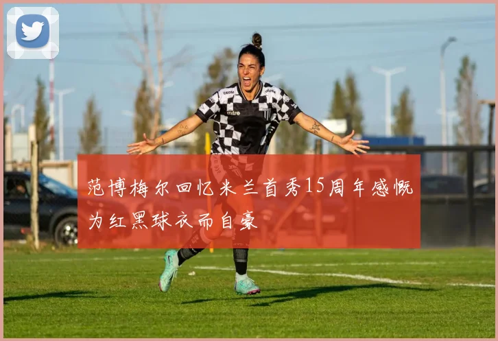 范博梅尔回忆米兰首秀15周年感慨为红黑球衣而自豪