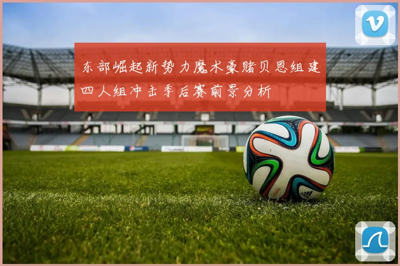 东部崛起新势力魔术豪赌贝恩组建四人组冲击季后赛前景分析