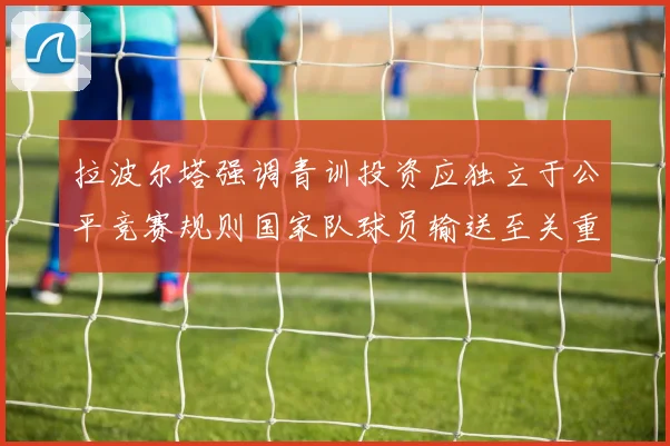 拉波尔塔强调青训投资应独立于公平竞赛规则国家队球员输送至关重要