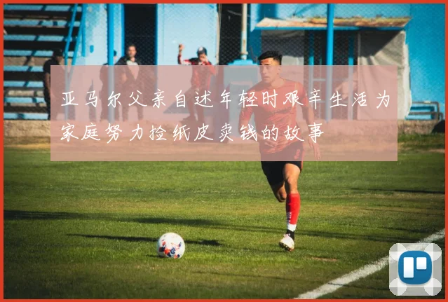 亚马尔父亲自述年轻时艰辛生活为家庭努力捡纸皮卖钱的故事