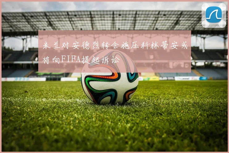 米兰对安德烈转会施压科林蒂安或将向FIFA提起诉讼