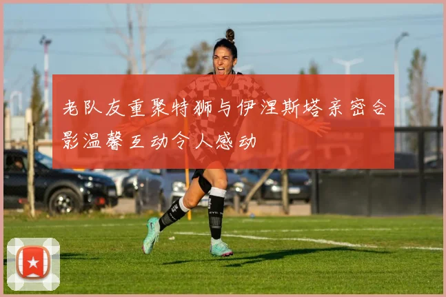 老队友重聚特狮与伊涅斯塔亲密合影温馨互动令人感动