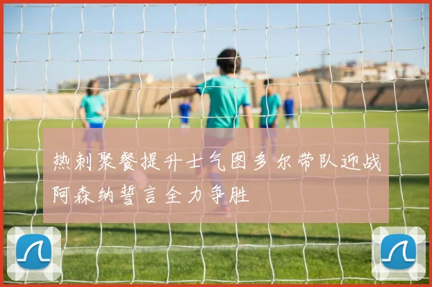 热刺聚餐提升士气图多尔带队迎战阿森纳誓言全力争胜