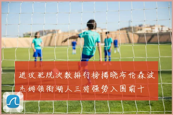 进攻犯规次数排行榜揭晓布伦森波杰姆领衔湖人三将强势入围前十