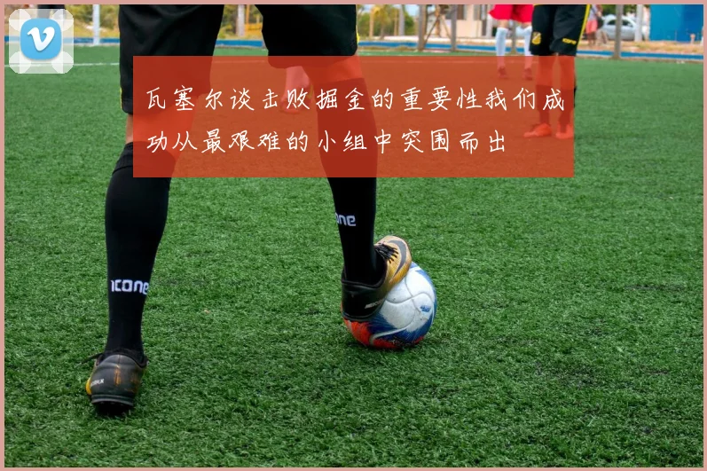 瓦塞尔谈击败掘金的重要性我们成功从最艰难的小组中突围而出