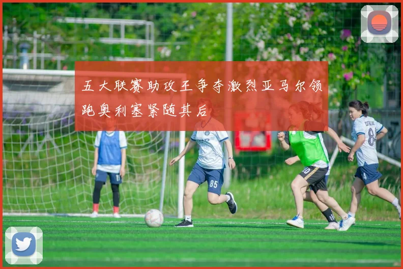 五大联赛助攻王争夺激烈亚马尔领跑奥利塞紧随其后