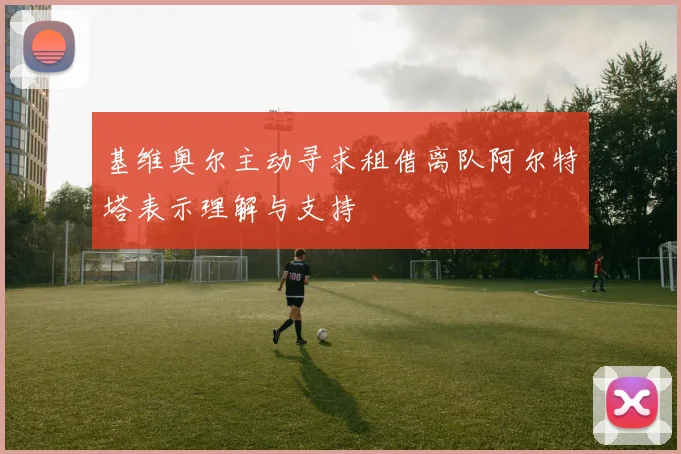 基维奥尔主动寻求租借离队阿尔特塔表示理解与支持