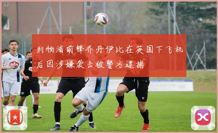 利物浦前锋乔丹伊比在英国下飞机后因涉嫌袭击被警方逮捕